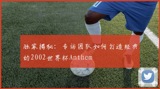 独家揭秘：专访团队如何打造经典的2002世界杯Anthem