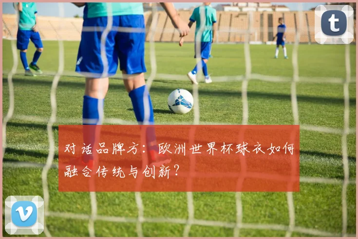 对话品牌方：欧洲世界杯球衣如何融合传统与创新？