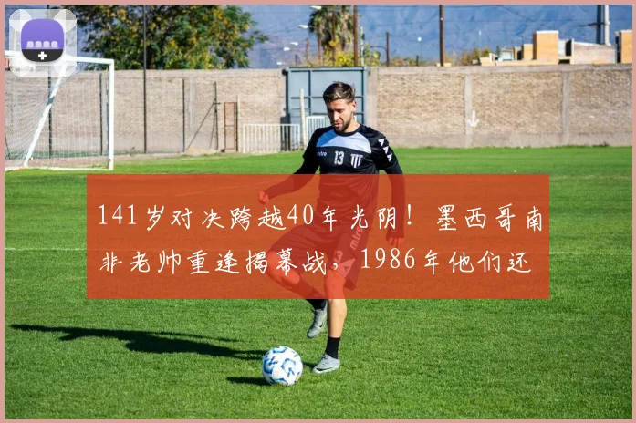 141岁对决跨越40年光阴！墨西哥南非老帅重逢揭幕战，1986年他们还曾是场上对手