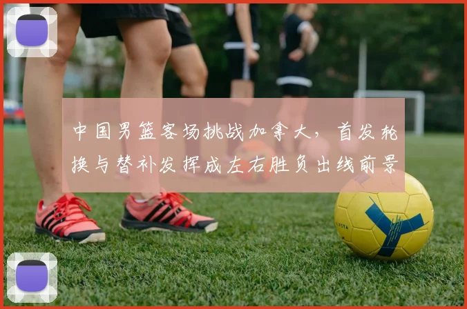 中国男篮客场挑战加拿大，首发轮换与替补发挥成左右胜负出线前景的关键