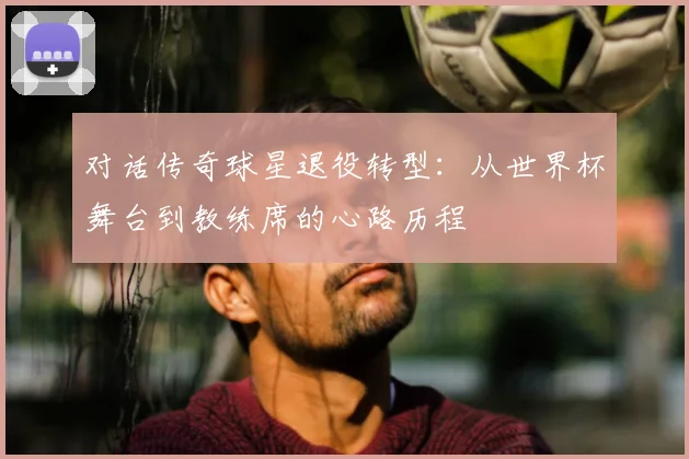 对话传奇球星退役转型:从世界杯舞台到教练席的心路历程