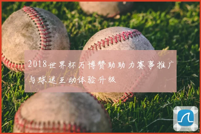 2018世界杯万博赞助助力赛事推广与球迷互动体验升级