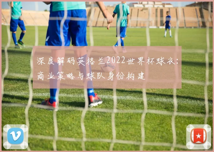 深度解码英格兰2022世界杯球衣:商业策略与球队身份构建