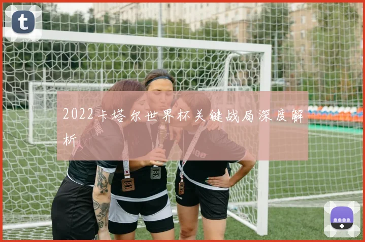 2022卡塔尔世界杯关键战局深度解析
