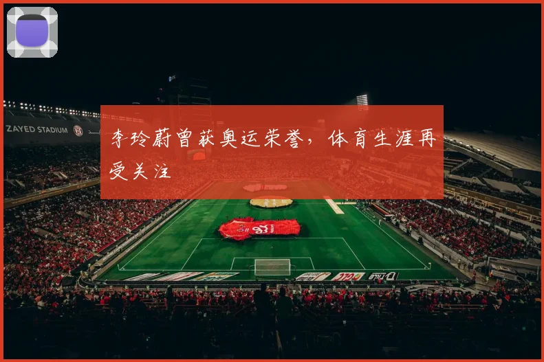 李玲蔚曾获奥运荣誉,体育生涯再受关注