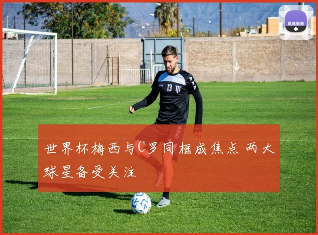 世界杯梅西与C罗同框成焦点 两大球星备受关注