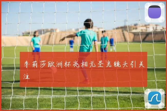 李莉莎欧洲杯亮相无圣光镜头引关注