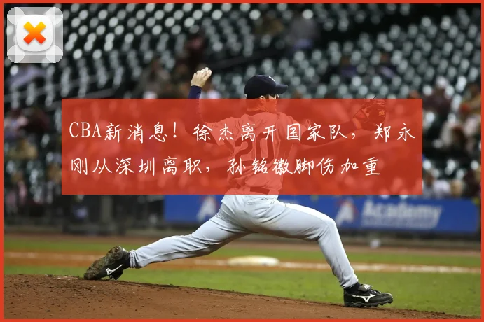 CBA新消息!徐杰离开国家队,郑永刚从深圳离职,孙铭徽脚伤加重