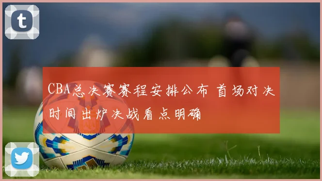 CBA总决赛赛程安排公布 首场对决时间出炉决战看点明确