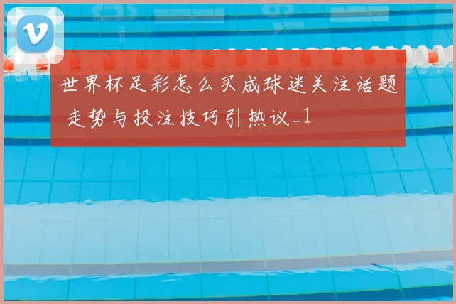 世界杯足彩怎么买成球迷关注话题 走势与投注技巧引热议_1