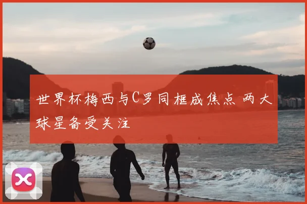 世界杯梅西与C罗同框成焦点 两大球星备受关注