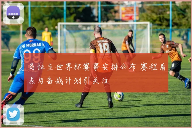 乌拉圭世界杯赛事安排公布 赛程看点与备战计划引关注