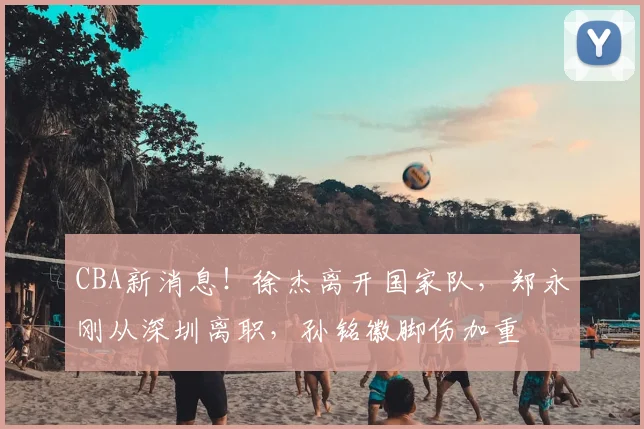 CBA新消息!徐杰离开国家队,郑永刚从深圳离职,孙铭徽脚伤加重