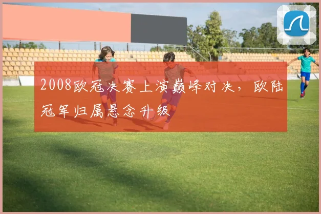 2008欧冠决赛上演巅峰对决，欧陆冠军归属悬念升级