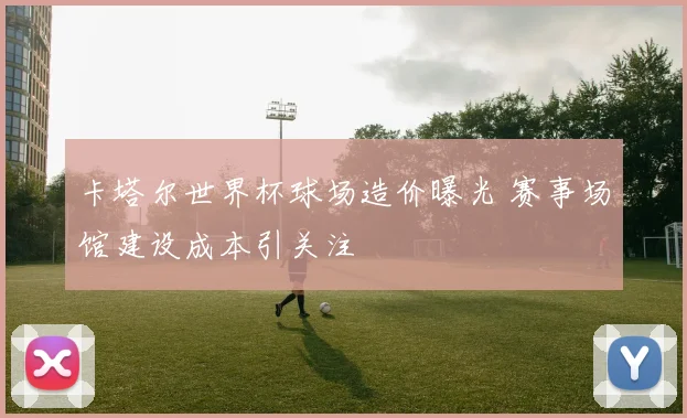 卡塔尔世界杯球场造价曝光 赛事场馆建设成本引关注